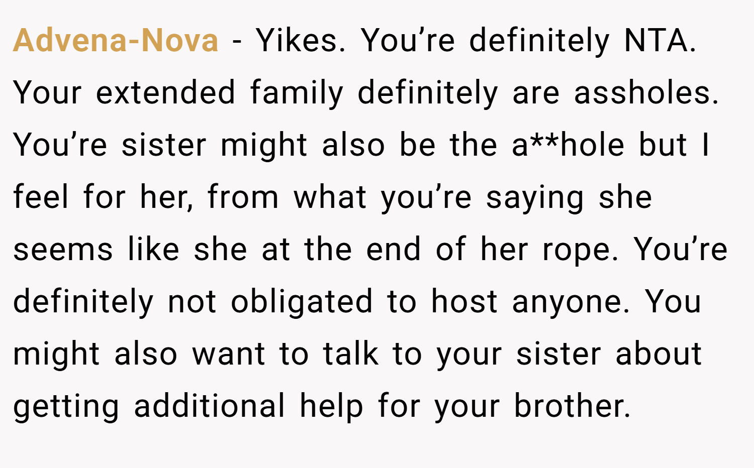 Advena-Nova − Yikes. You’re definitely NTA. Your extended family definitely are assholes. You’re sister might also be the a**hole but I feel for her, from what you’re saying she seems like she at the end of her rope. You’re definitely not obligated to host anyone. You might also want to talk to your sister about getting additional help for your brother.