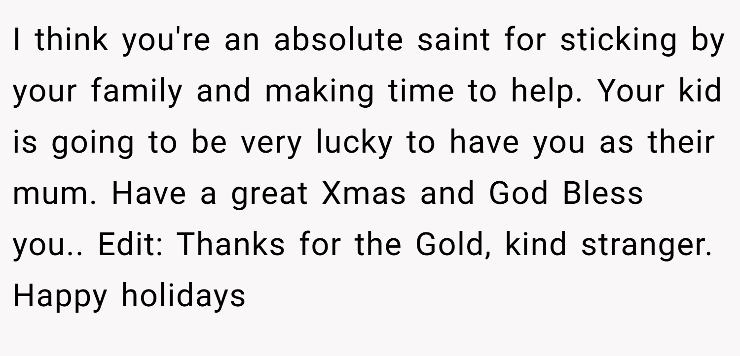 I think you're an absolute saint for sticking by your family and making time to help. Your kid is going to be very lucky to have you as their mum. Have a great Xmas and God Bless you.. Edit: Thanks for the Gold, kind stranger. Happy holidays