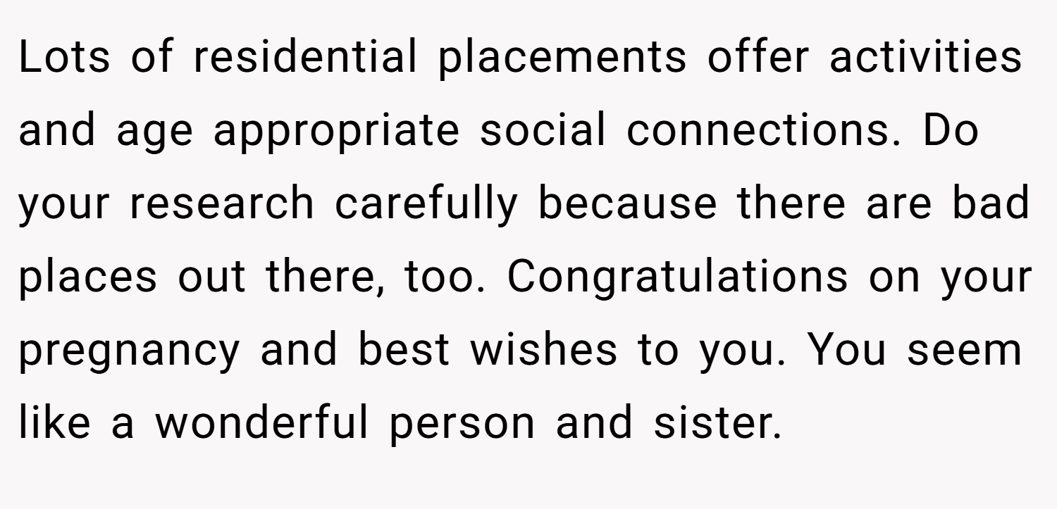Lots of residential placements offer activities and age appropriate social connections. Do your research carefully because there are bad places out there, too. Congratulations on your pregnancy and best wishes to you. You seem like a wonderful person and sister.