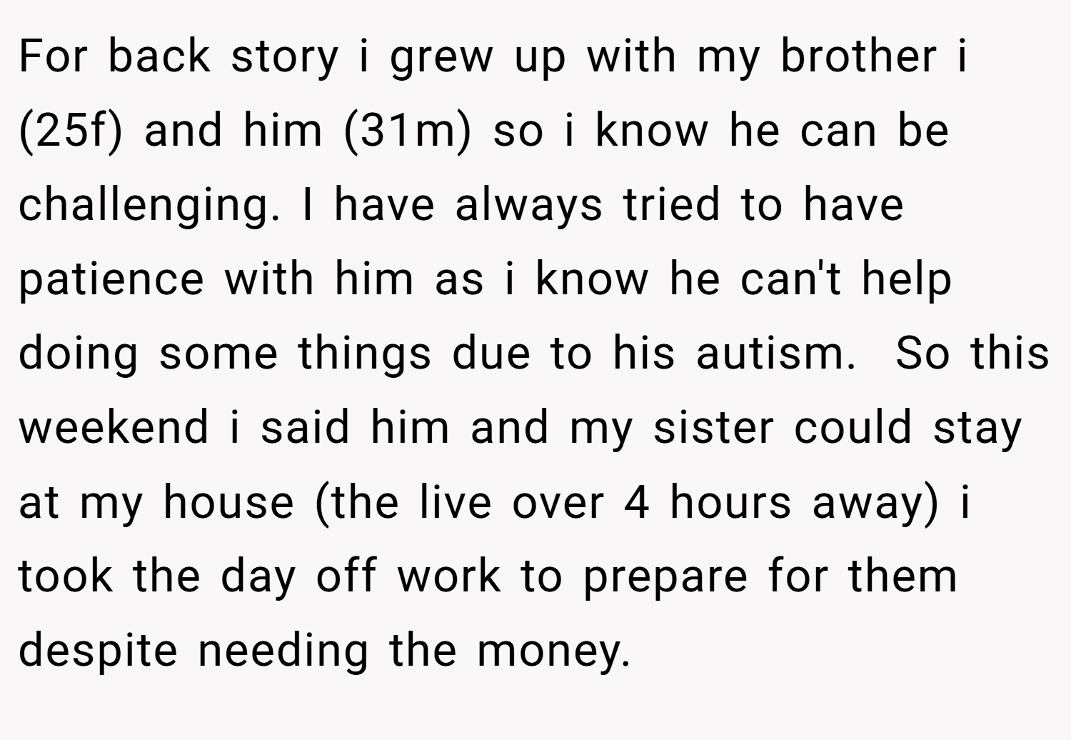 For back story i grew up with my brother i (25f) and him (31m) so i know he can be challenging. I have always tried to have patience with him as i know he can't help doing some things due to his autism.  So this weekend i said him and my sister could stay at my house (the live over 4 hours away) i took the day off work to prepare for them despite needing the money.