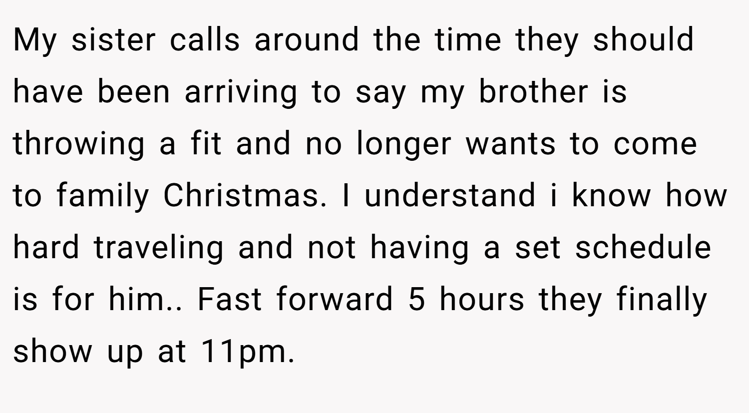My sister calls around the time they should have been arriving to say my brother is throwing a fit and no longer wants to come to family Christmas. I understand i know how hard traveling and not having a set schedule is for him.. Fast forward 5 hours they finally show up at 11pm.