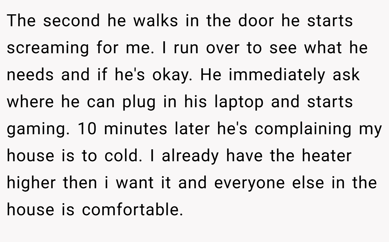 The second he walks in the door he starts screaming for me. I run over to see what he needs and if he's okay. He immediately ask where he can plug in his laptop and starts gaming. 10 minutes later he's complaining my house is to cold. I already have the heater higher then i want it and everyone else in the house is comfortable.