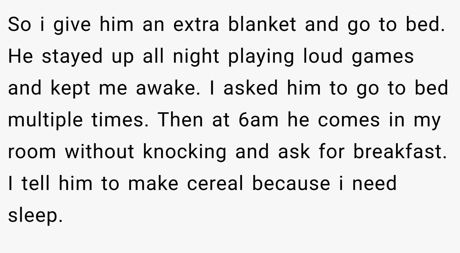 So i give him an extra blanket and go to bed. He stayed up all night playing loud games and kept me awake. I asked him to go to bed multiple times. Then at 6am he comes in my room without knocking and ask for breakfast. I tell him to make cereal because i need sleep.