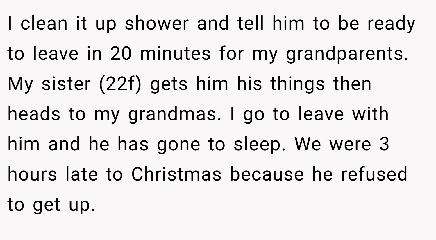 I clean it up shower and tell him to be ready to leave in 20 minutes for my grandparents. My sister (22f) gets him his things then heads to my grandmas. I go to leave with him and he has gone to sleep. We were 3 hours late to Christmas because he refused to get up.