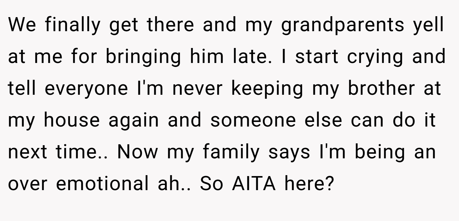 We finally get there and my grandparents yell at me for bringing him late. I start crying and tell everyone I'm never keeping my brother at my house again and someone else can do it next time.. Now my family says I'm being an over emotional ah.. So AITA here?