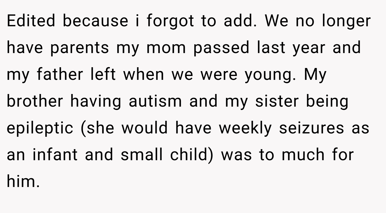 Edited because i forgot to add. We no longer have parents my mom passed last year and my father left when we were young. My brother having autism and my sister being epileptic (she would have weekly seizures as an infant and small child) was to much for him.