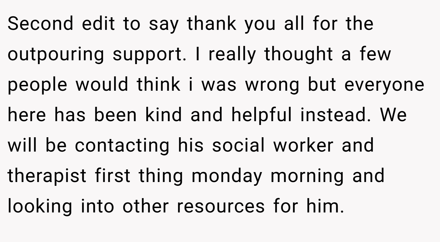 Second edit to say thank you all for the outpouring support. I really thought a few people would think i was wrong but everyone here has been kind and helpful instead. We will be contacting his social worker and therapist first thing monday morning and looking into other resources for him.