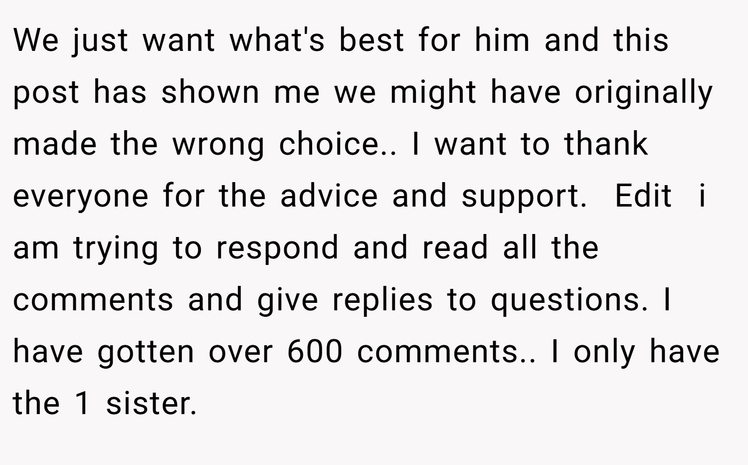 We just want what's best for him and this post has shown me we might have originally made the wrong choice.. I want to thank everyone for the advice and support.  Edit  i am trying to respond and read all the comments and give replies to questions. I have gotten over 600 comments.. I only have the 1 sister.