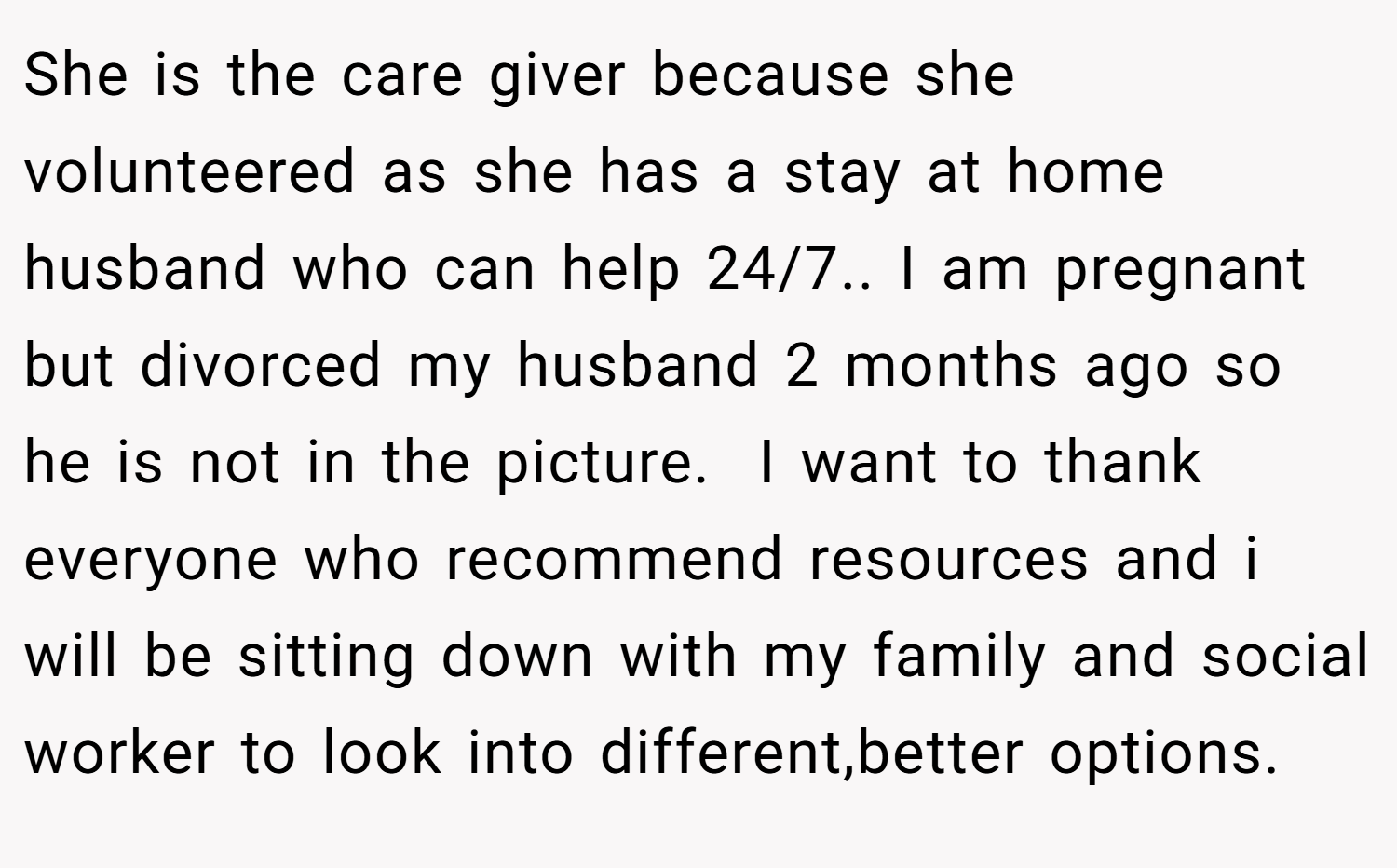 She is the care giver because she volunteered as she has a stay at home husband who can help 24/7.. I am pregnant but divorced my husband 2 months ago so he is not in the picture.  I want to thank everyone who recommend resources and i will be sitting down with my family and social worker to look into different,better options.