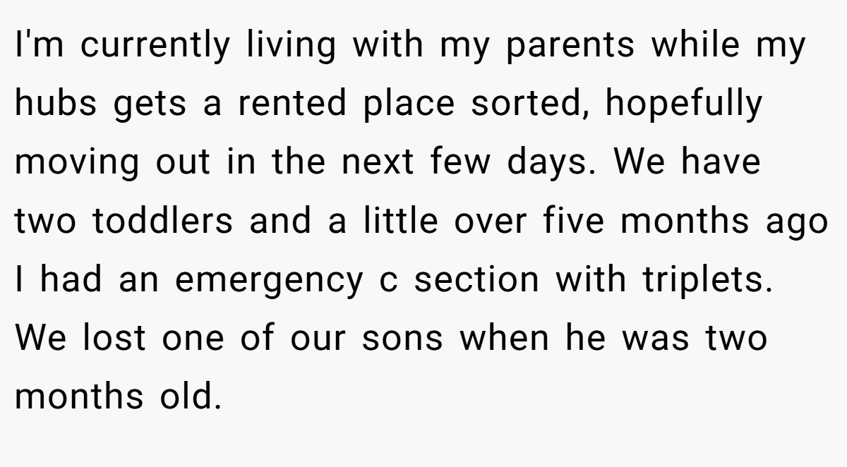 I'm currently living with my parents while my hubs gets a rented place sorted, hopefully moving out in the next few days. We have two toddlers and a little over five months ago I had an emergency c section with triplets. We lost one of our sons when he was two months old.