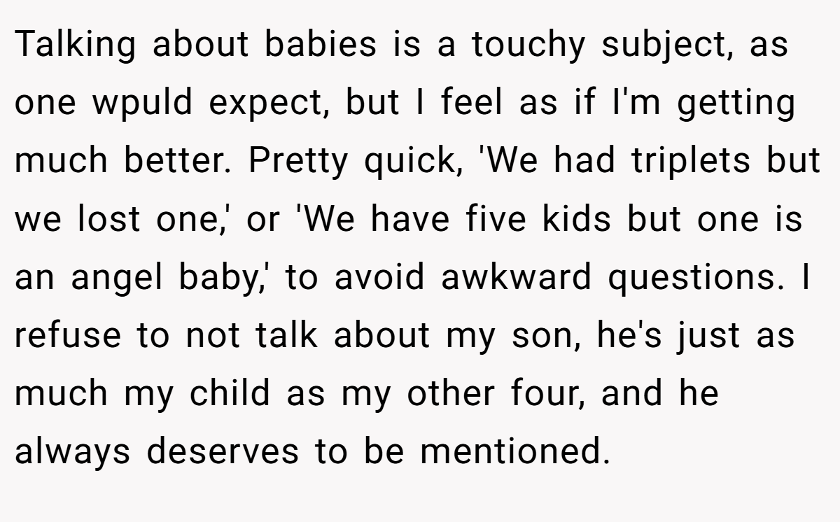 Talking about babies is a touchy subject, as one wpuld expect, but I feel as if I'm getting much better. Pretty quick, 'We had triplets but we lost one,' or 'We have five kids but one is an angel baby,' to avoid awkward questions. I refuse to not talk about my son, he's just as much my child as my other four, and he always deserves to be mentioned.