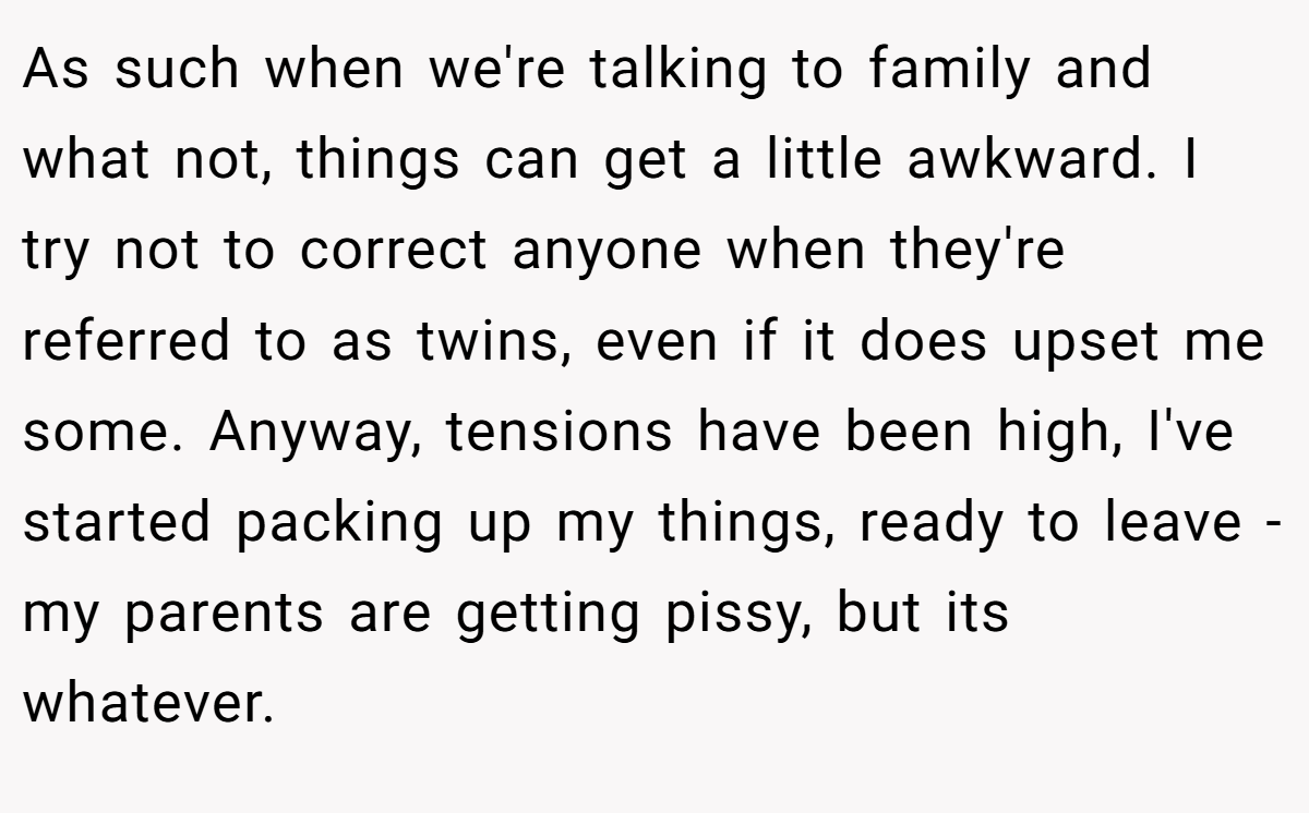 As such when we're talking to family and what not, things can get a little awkward. I try not to correct anyone when they're referred to as twins, even if it does upset me some. Anyway, tensions have been high, I've started packing up my things, ready to leave - my parents are getting pissy, but its whatever.