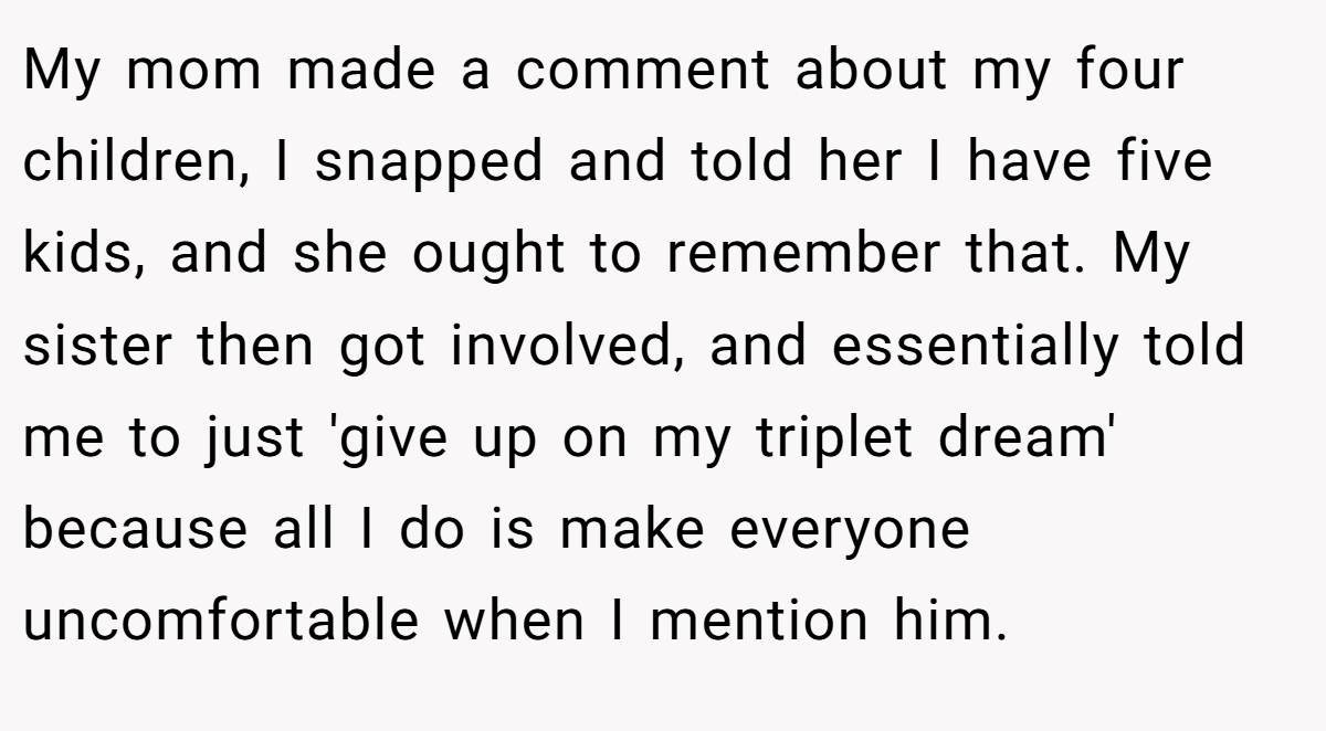 My mom made a comment about my four children, I snapped and told her I have five kids, and she ought to remember that. My sister then got involved, and essentially told me to just 'give up on my triplet dream' because all I do is make everyone uncomfortable when I mention him.