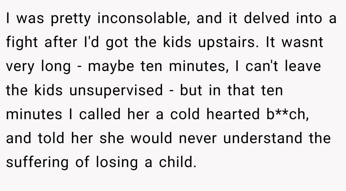 I was pretty inconsolable, and it delved into a fight after I'd got the kids upstairs. It wasnt very long - maybe ten minutes, I can't leave the kids unsupervised - but in that ten minutes I called her a cold hearted b**ch, and told her she would never understand the suffering of losing a child.