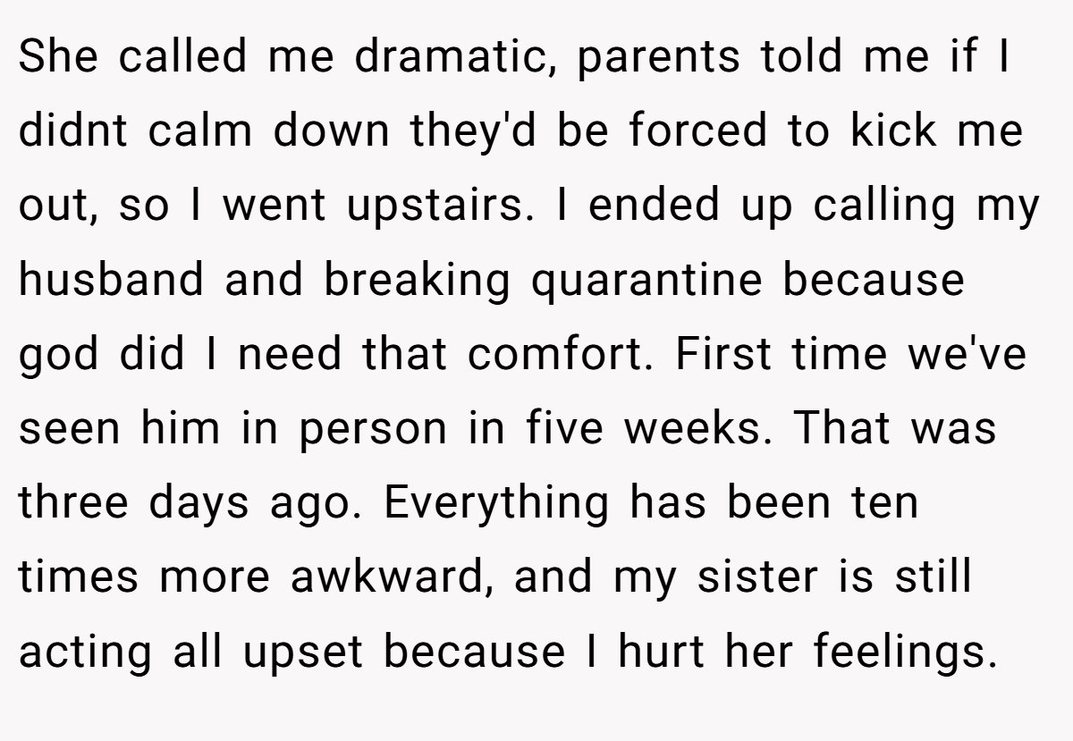 She called me dramatic, parents told me if I didnt calm down they'd be forced to kick me out, so I went upstairs. I ended up calling my husband and breaking quarantine because god did I need that comfort. First time we've seen him in person in five weeks. That was three days ago. Everything has been ten times more awkward, and my sister is still acting all upset because I hurt her feelings.