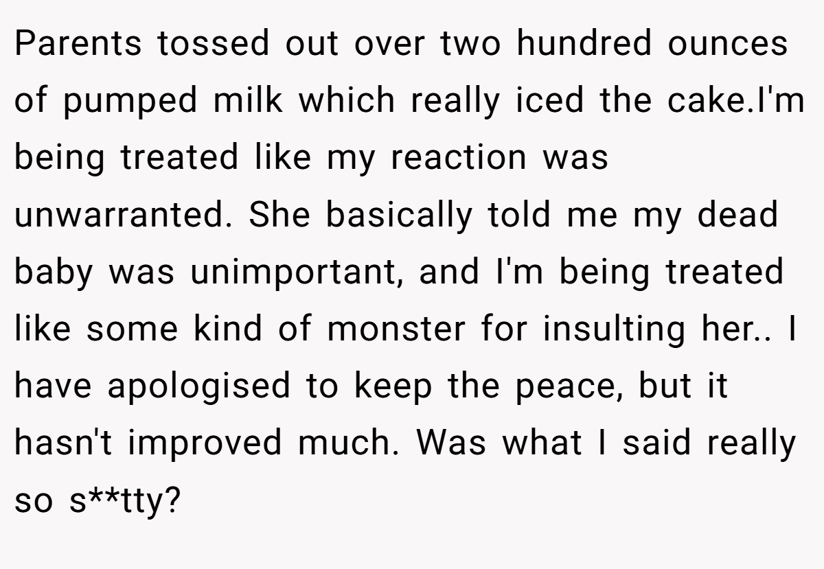 Parents tossed out over two hundred ounces of pumped milk which really iced the cake.I'm being treated like my reaction was unwarranted. She basically told me my dead baby was unimportant, and I'm being treated like some kind of monster for insulting her.. I have apologised to keep the peace, but it hasn't improved much. Was what I said really so s**tty?
