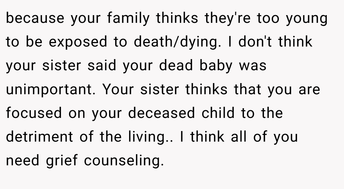 because your family thinks they're too young to be exposed to death/dying. I don't think your sister said your dead baby was unimportant. Your sister thinks that you are focused on your deceased child to the detriment of the living.. I think all of you need grief counseling.