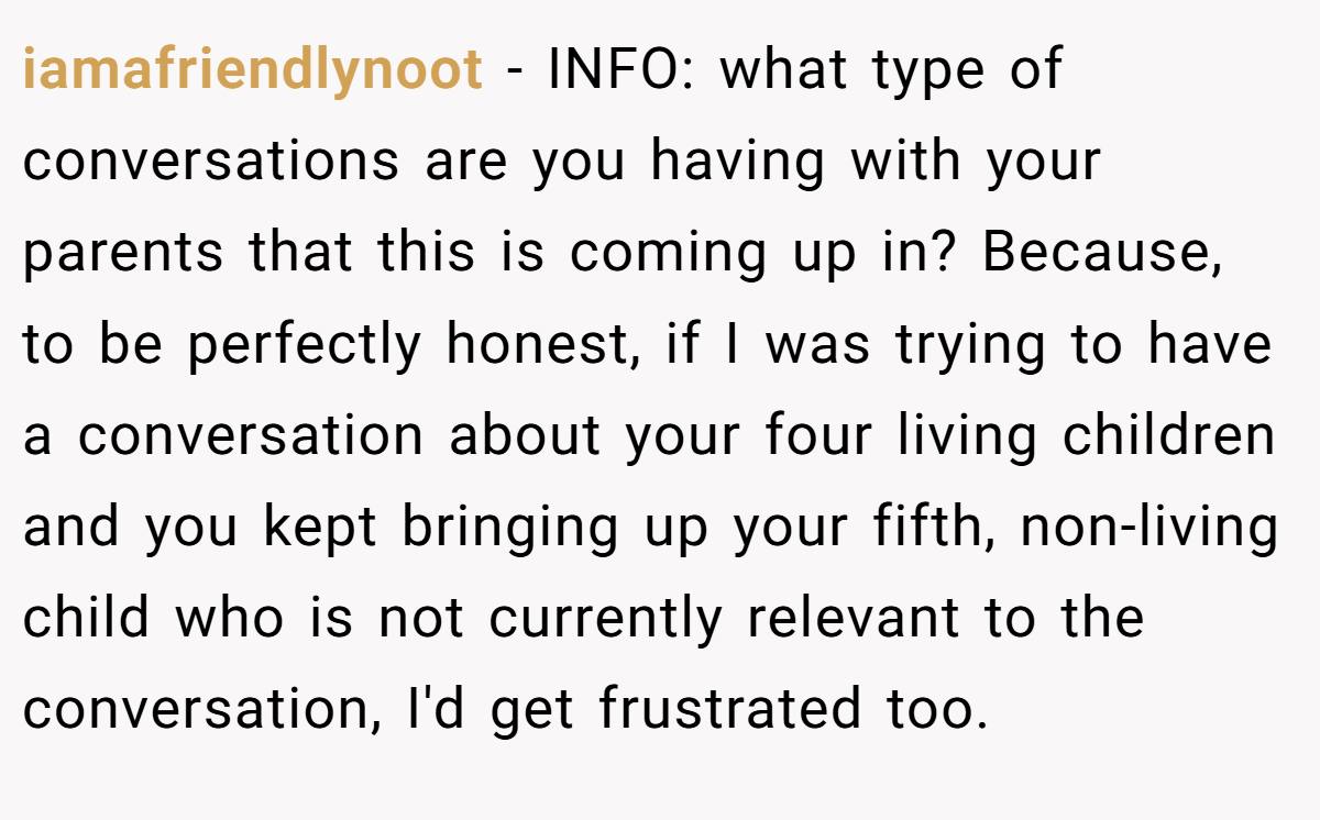 iamafriendlynoot − INFO: what type of conversations are you having with your parents that this is coming up in? Because, to be perfectly honest, if I was trying to have a conversation about your four living children and you kept bringing up your fifth, non-living child who is not currently relevant to the conversation, I'd get frustrated too.