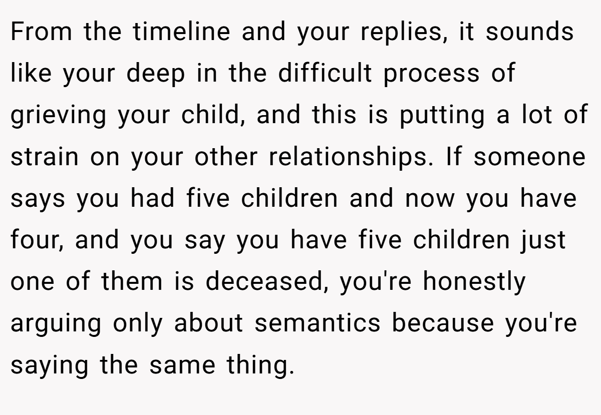 From the timeline and your replies, it sounds like your deep in the difficult process of grieving your child, and this is putting a lot of strain on your other relationships. If someone says you had five children and now you have four, and you say you have five children just one of them is deceased, you're honestly arguing only about semantics because you're saying the same thing.