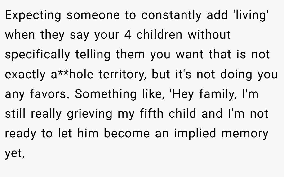 Expecting someone to constantly add 'living' when they say your 4 children without specifically telling them you want that is not exactly a**hole territory, but it's not doing you any favors. Something like, 'Hey family, I'm still really grieving my fifth child and I'm not ready to let him become an implied memory yet,