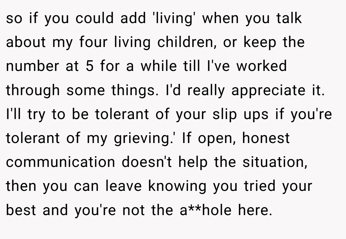 so if you could add 'living' when you talk about my four living children, or keep the number at 5 for a while till I've worked through some things. I'd really appreciate it. I'll try to be tolerant of your slip ups if you're tolerant of my grieving.' If open, honest communication doesn't help the situation, then you can leave knowing you tried your best and you're not the a**hole here.