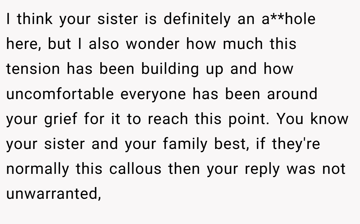 I think your sister is definitely an a**hole here, but I also wonder how much this tension has been building up and how uncomfortable everyone has been around your grief for it to reach this point. You know your sister and your family best, if they're normally this callous then your reply was not unwarranted,