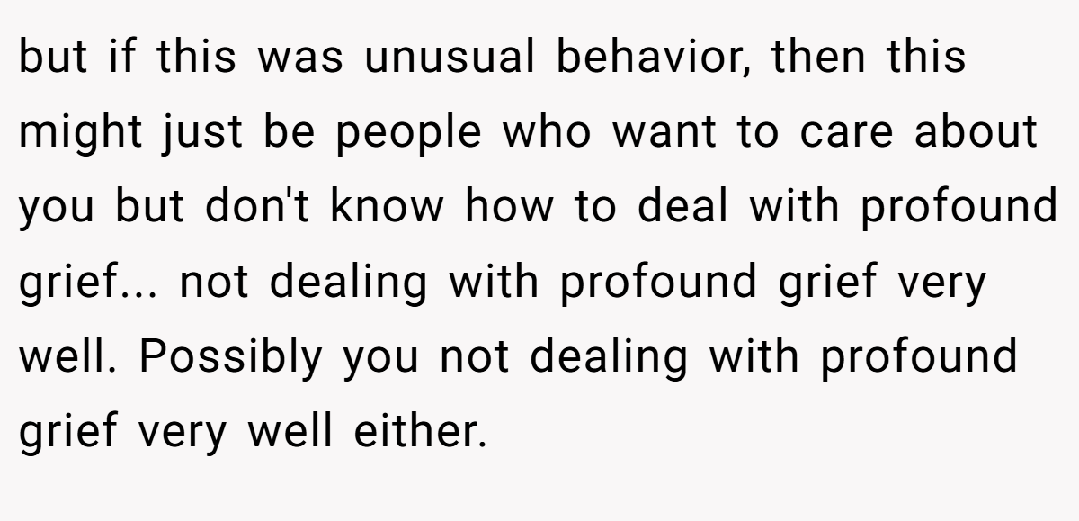 but if this was unusual behavior, then this might just be people who want to care about you but don't know how to deal with profound grief... not dealing with profound grief very well. Possibly you not dealing with profound grief very well either.