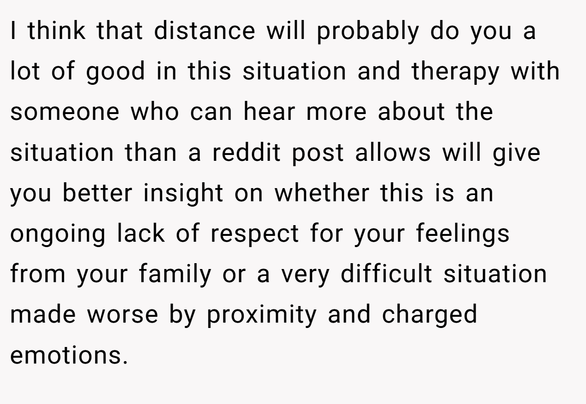 I think that distance will probably do you a lot of good in this situation and therapy with someone who can hear more about the situation than a reddit post allows will give you better insight on whether this is an ongoing lack of respect for your feelings from your family or a very difficult situation made worse by proximity and charged emotions.