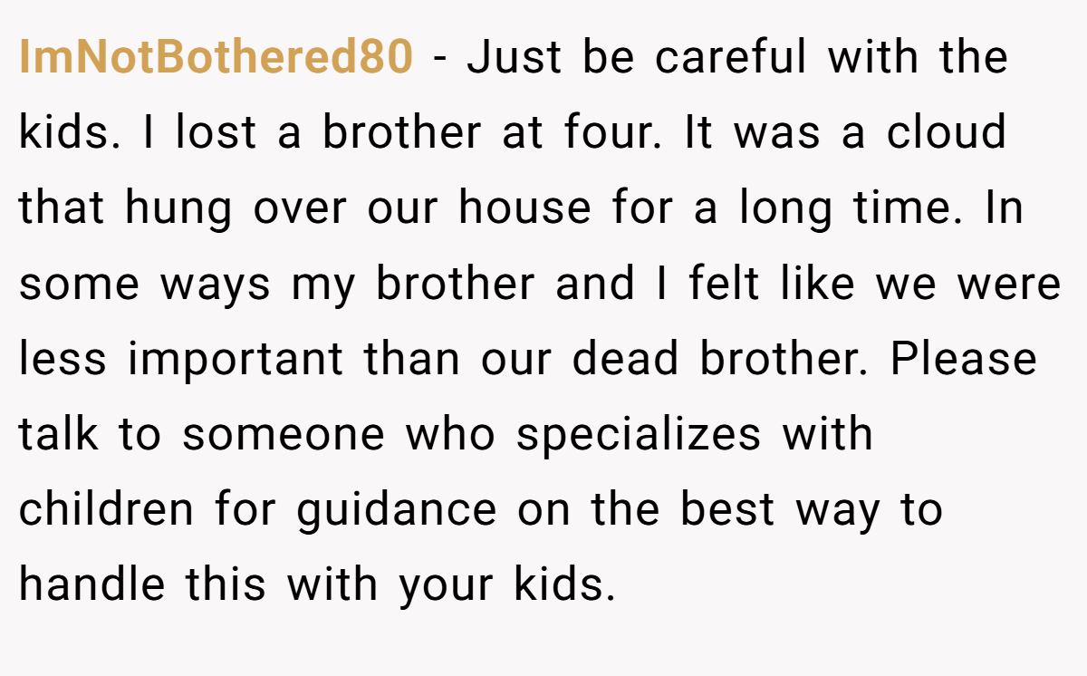 ImNotBothered80 − Just be careful with the kids. I lost a brother at four. It was a cloud that hung over our house for a long time. In some ways my brother and I felt like we were less important than our dead brother. Please talk to someone who specializes with children for guidance on the best way to handle this with your kids.