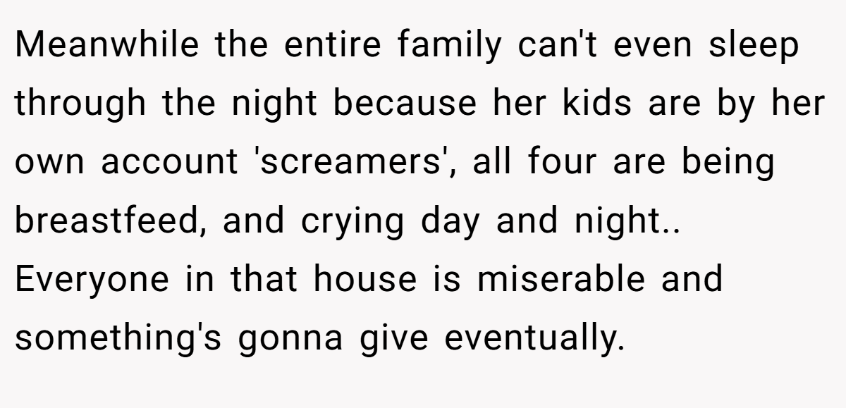 Meanwhile the entire family can't even sleep through the night because her kids are by her own account 'screamers', all four are being breastfeed, and crying day and night.. Everyone in that house is miserable and something's gonna give eventually.