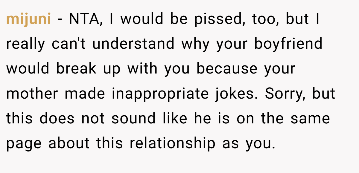 mijuni − NTA, I would be pissed, too, but I really can't understand why your boyfriend would break up with you because your mother made inappropriate jokes. Sorry, but this does not sound like he is on the same page about this relationship as you.