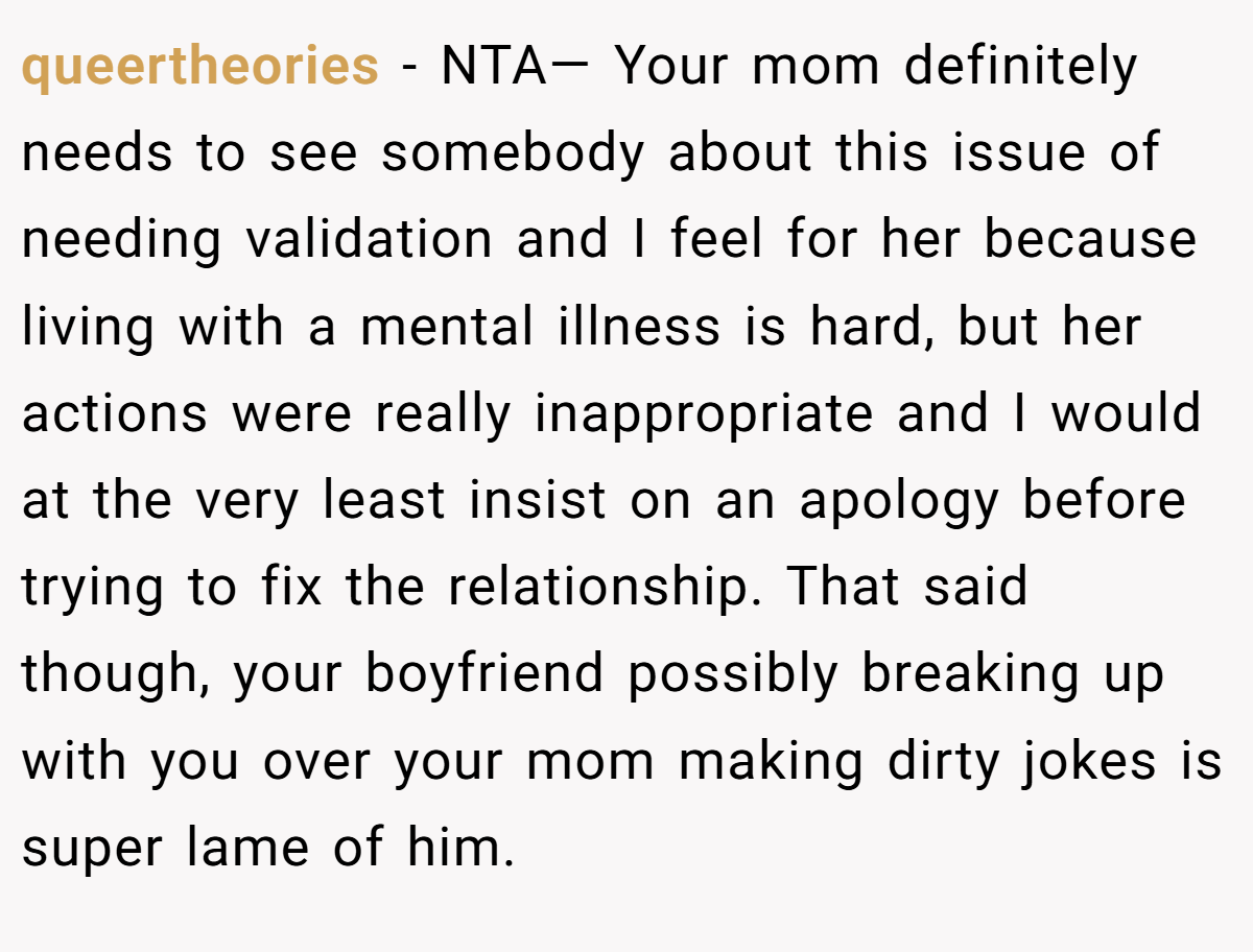 queertheories − NTA— Your mom definitely needs to see somebody about this issue of needing validation and I feel for her because living with a mental illness is hard, but her actions were really inappropriate and I would at the very least insist on an apology before trying to fix the relationship. That said though, your boyfriend possibly breaking up with you over your mom making dirty jokes is super lame of him.