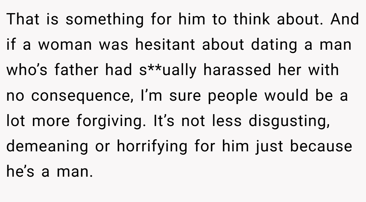 That is something for him to think about. And if a woman was hesitant about dating a man who’s father had s**ually harassed her with no consequence, I’m sure people would be a lot more forgiving. It’s not less disgusting, demeaning or horrifying for him just because he’s a man.