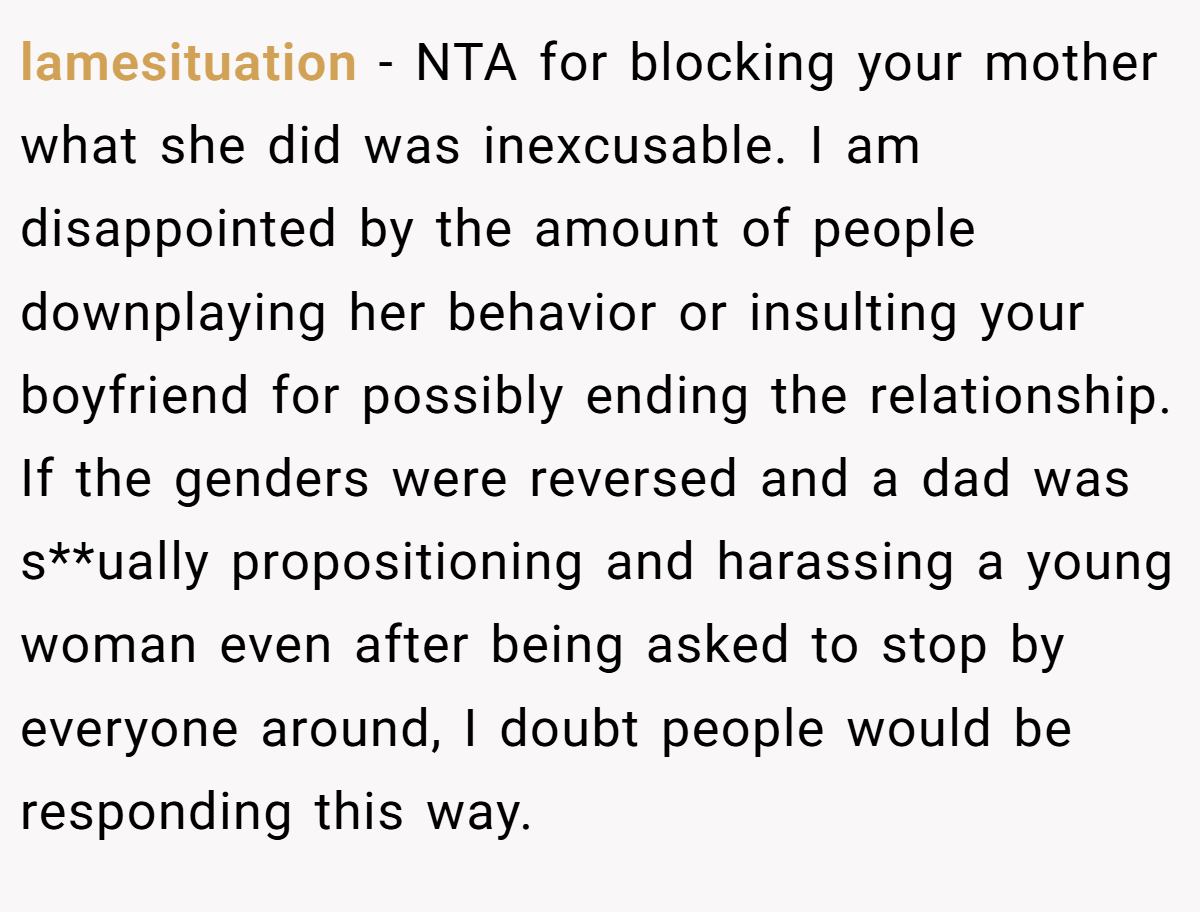 lamesituation − NTA for blocking your mother what she did was inexcusable. I am disappointed by the amount of people downplaying her behavior or insulting your boyfriend for possibly ending the relationship. If the genders were reversed and a dad was s**ually propositioning and harassing a young woman even after being asked to stop by everyone around, I doubt people would be responding this way.
