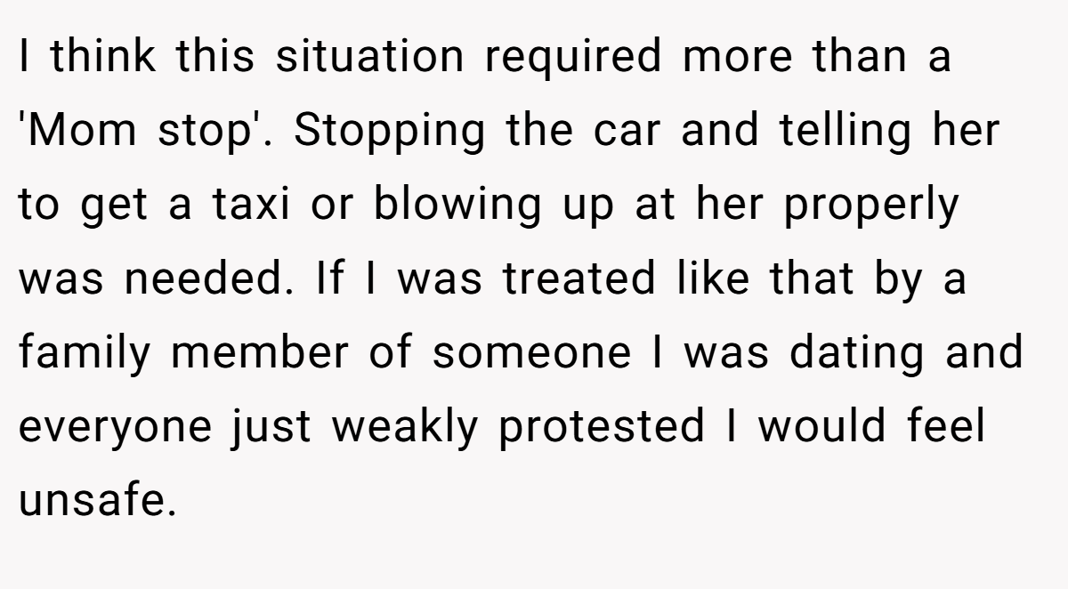 I think this situation required more than a 'Mom stop'. Stopping the car and telling her to get a taxi or blowing up at her properly was needed. If I was treated like that by a family member of someone I was dating and everyone just weakly protested I would feel unsafe.