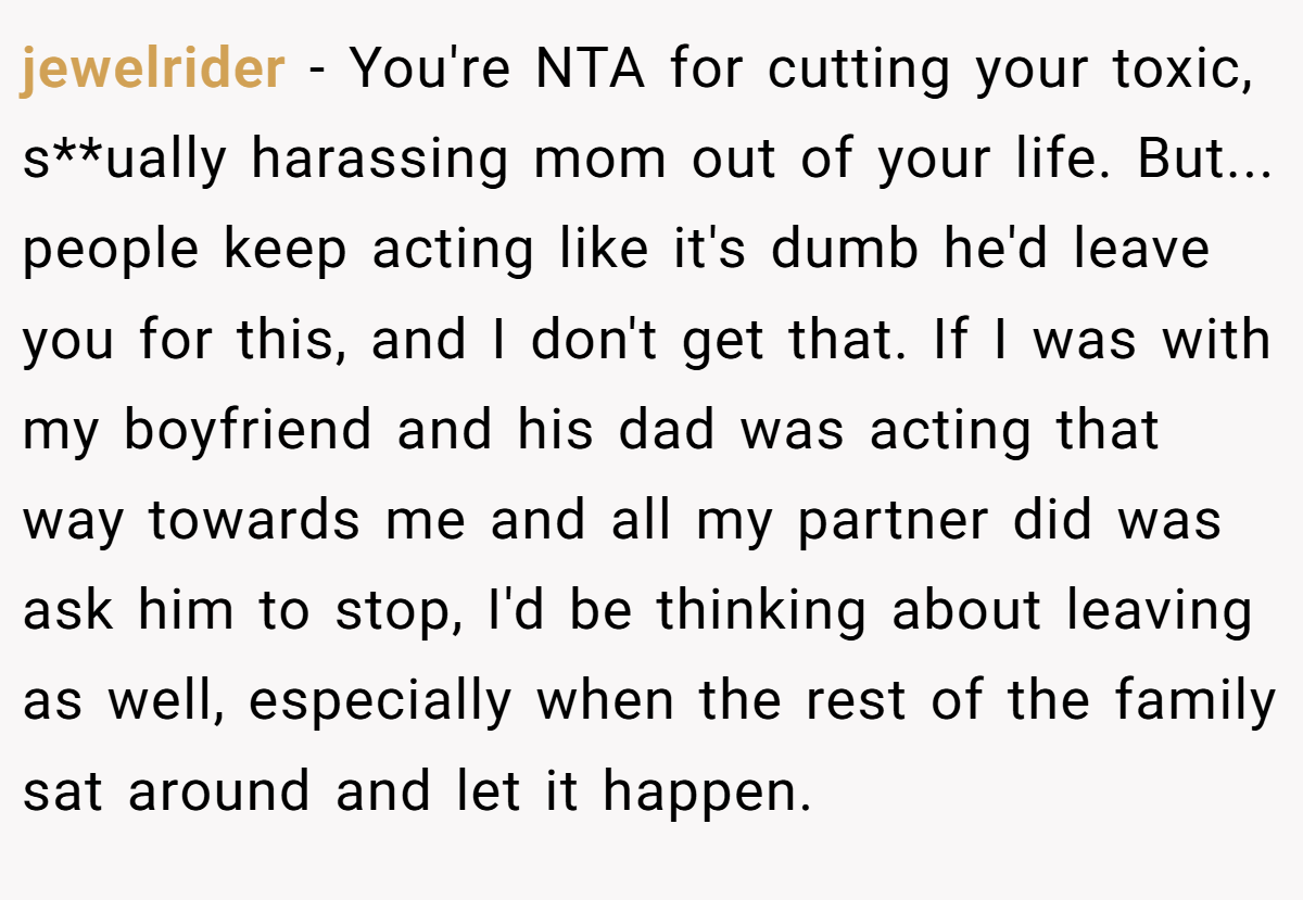jewelrider − You're NTA for cutting your toxic, s**ually harassing mom out of your life. But... people keep acting like it's dumb he'd leave you for this, and I don't get that. If I was with my boyfriend and his dad was acting that way towards me and all my partner did was ask him to stop, I'd be thinking about leaving as well, especially when the rest of the family sat around and let it happen.