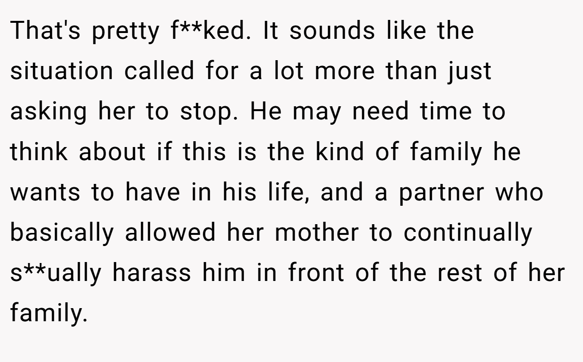 That's pretty f**ked. It sounds like the situation called for a lot more than just asking her to stop. He may need time to think about if this is the kind of family he wants to have in his life, and a partner who basically allowed her mother to continually s**ually harass him in front of the rest of her family.