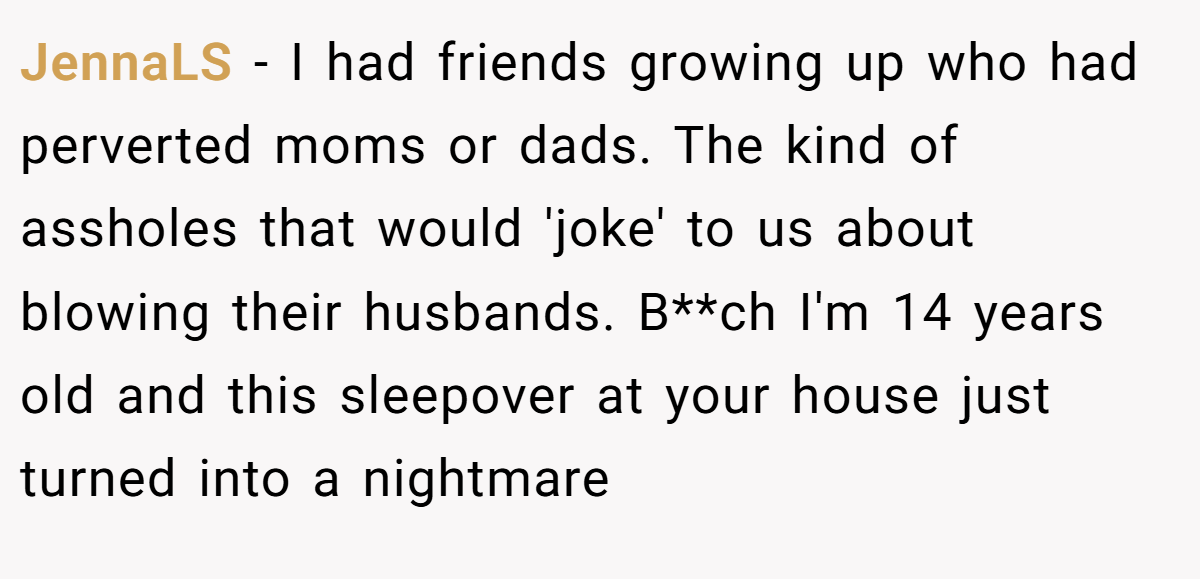 JennaLS − I had friends growing up who had perverted moms or dads. The kind of assholes that would 'joke' to us about blowing their husbands. B**ch I'm 14 years old and this sleepover at your house just turned into a nightmare