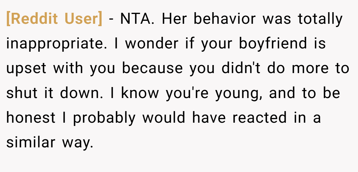 [Reddit User] − NTA. Her behavior was totally inappropriate. I wonder if your boyfriend is upset with you because you didn't do more to shut it down. I know you're young, and to be honest I probably would have reacted in a similar way.