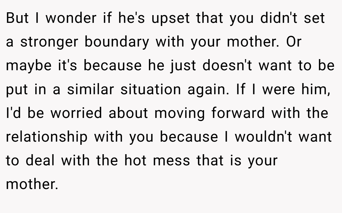 But I wonder if he's upset that you didn't set a stronger boundary with your mother. Or maybe it's because he just doesn't want to be put in a similar situation again. If I were him, I'd be worried about moving forward with the relationship with you because I wouldn't want to deal with the hot mess that is your mother.