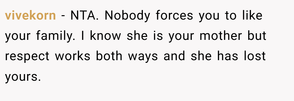 vivekorn − NTA. Nobody forces you to like your family. I know she is your mother but respect works both ways and she has lost yours.