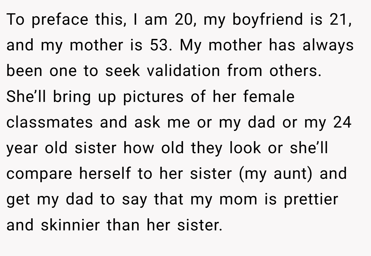To preface this, I am 20, my boyfriend is 21, and my mother is 53. My mother has always been one to seek validation from others. She’ll bring up pictures of her female classmates and ask me or my dad or my 24 year old sister how old they look or she’ll compare herself to her sister (my aunt) and get my dad to say that my mom is prettier and skinnier than her sister.