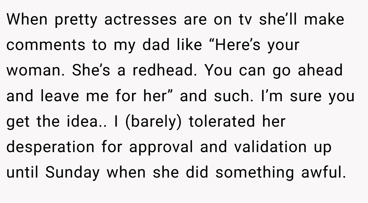 When pretty actresses are on tv she’ll make comments to my dad like “Here’s your woman. She’s a redhead. You can go ahead and leave me for her” and such. I’m sure you get the idea.. I (barely) tolerated her desperation for approval and validation up until Sunday when she did something awful.