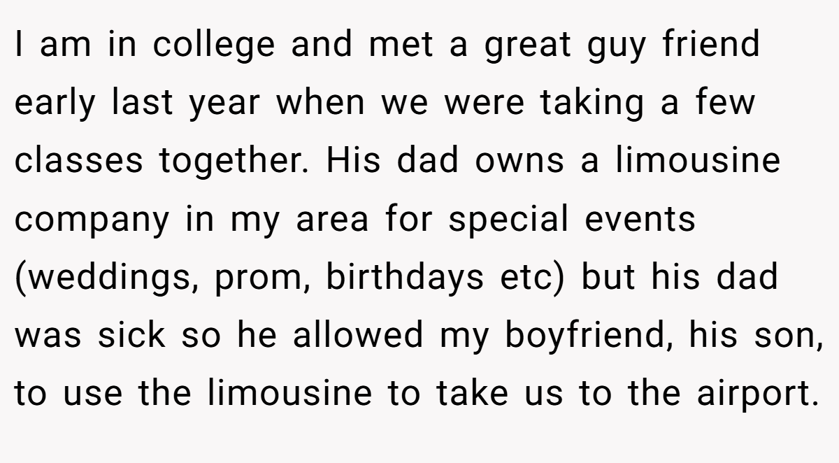 I am in college and met a great guy friend early last year when we were taking a few classes together. His dad owns a limousine company in my area for special events (weddings, prom, birthdays etc) but his dad was sick so he allowed my boyfriend, his son, to use the limousine to take us to the airport.