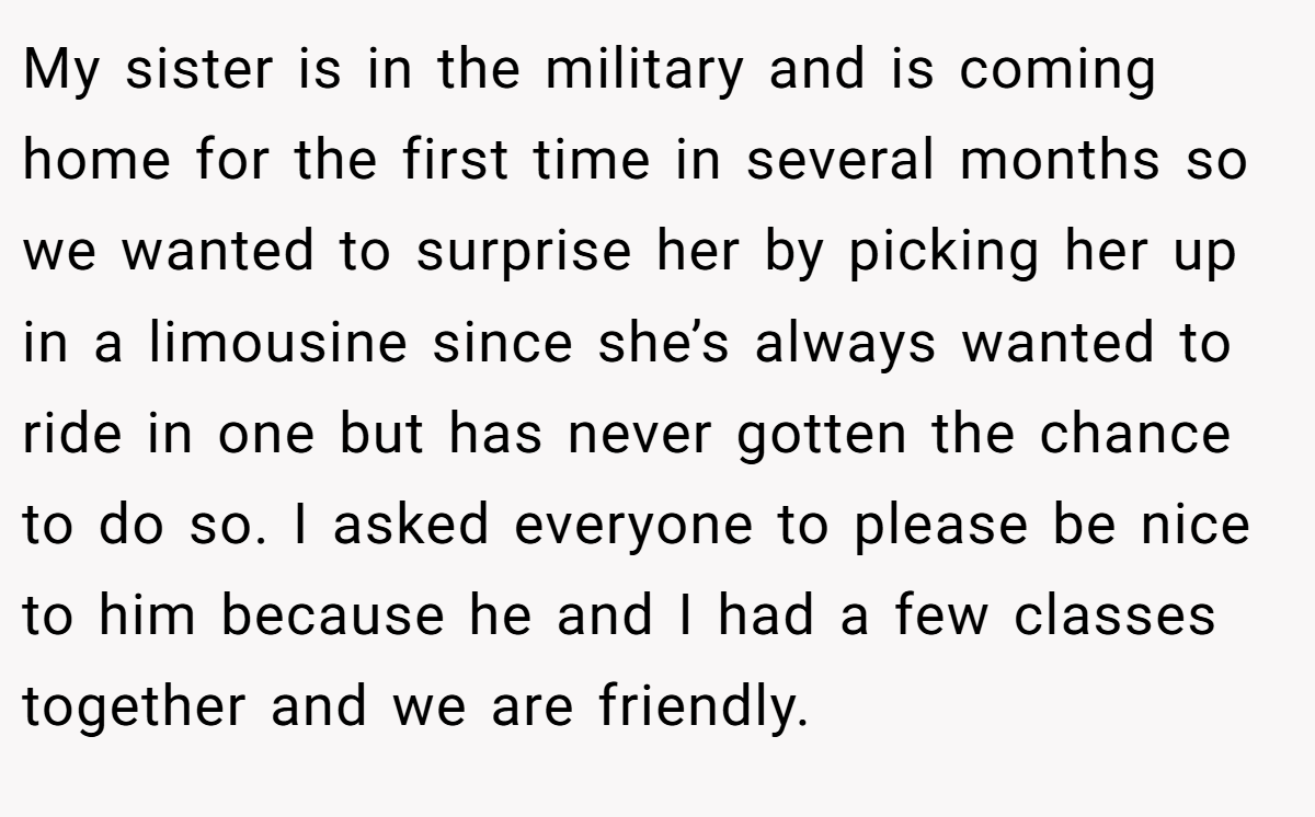 My sister is in the military and is coming home for the first time in several months so we wanted to surprise her by picking her up in a limousine since she’s always wanted to ride in one but has never gotten the chance to do so. I asked everyone to please be nice to him because he and I had a few classes together and we are friendly.