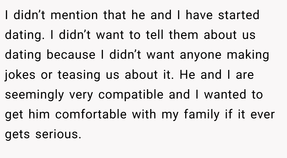 I didn’t mention that he and I have started dating. I didn’t want to tell them about us dating because I didn’t want anyone making jokes or teasing us about it. He and I are seemingly very compatible and I wanted to get him comfortable with my family if it ever gets serious.
