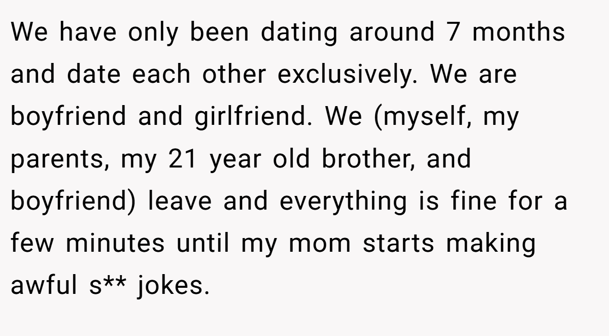 We have only been dating around 7 months and date each other exclusively. We are boyfriend and girlfriend. We (myself, my parents, my 21 year old brother, and boyfriend) leave and everything is fine for a few minutes until my mom starts making awful s** jokes.