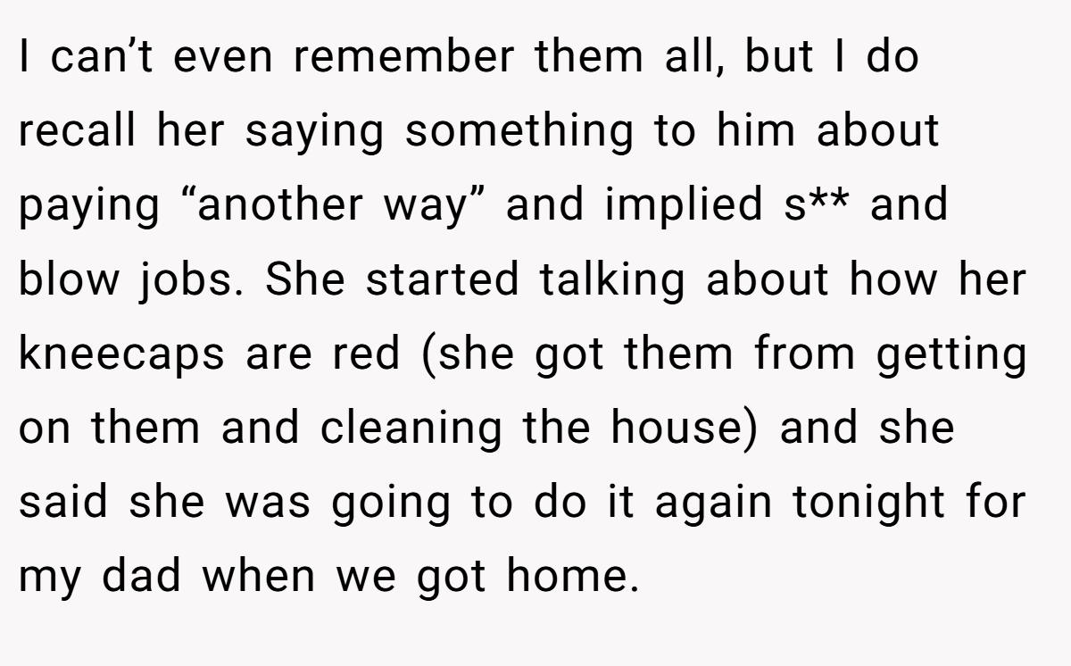 I can’t even remember them all, but I do recall her saying something to him about paying “another way” and implied s** and blow jobs. She started talking about how her kneecaps are red (she got them from getting on them and cleaning the house) and she said she was going to do it again tonight for my dad when we got home.