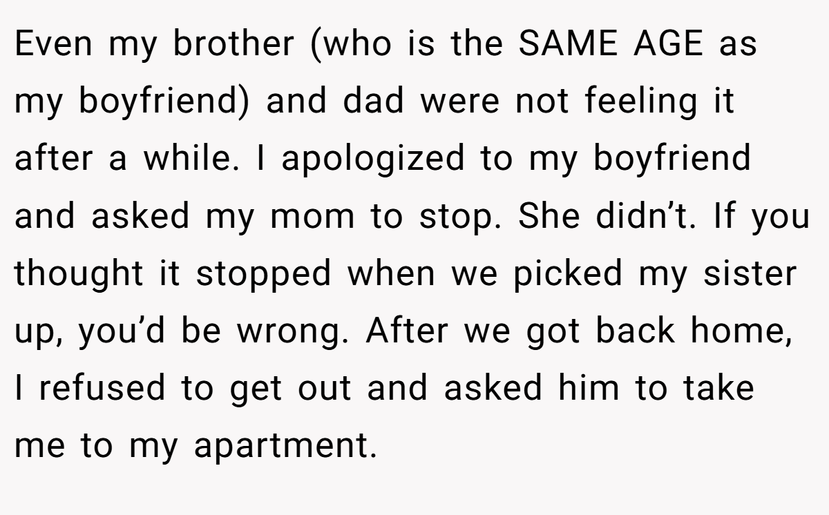 Even my brother (who is the SAME AGE as my boyfriend) and dad were not feeling it after a while. I apologized to my boyfriend and asked my mom to stop. She didn’t. If you thought it stopped when we picked my sister up, you’d be wrong. After we got back home, I refused to get out and asked him to take me to my apartment.