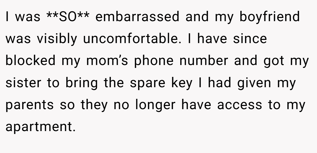 I was **SO** embarrassed and my boyfriend was visibly uncomfortable. I have since blocked my mom’s phone number and got my sister to bring the spare key I had given my parents so they no longer have access to my apartment.